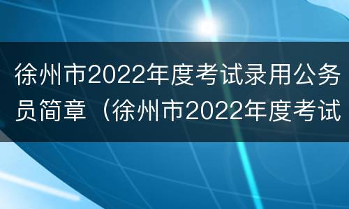 徐州市2022年度考试录用公务员简章（徐州市2022年度考试录用公务员简章公布）