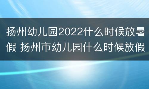 扬州幼儿园2022什么时候放暑假 扬州市幼儿园什么时候放假