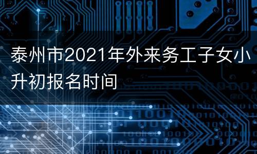 泰州市2021年外来务工子女小升初报名时间