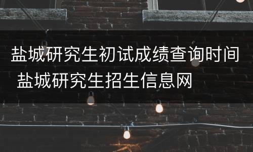 盐城研究生初试成绩查询时间 盐城研究生招生信息网