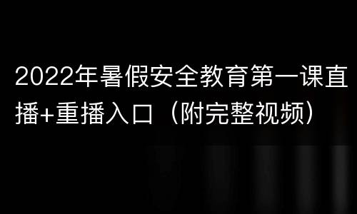 2022年暑假安全教育第一课直播+重播入口（附完整视频）