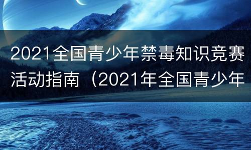 2021全国青少年禁毒知识竞赛活动指南（2021年全国青少年禁毒竞赛知识）