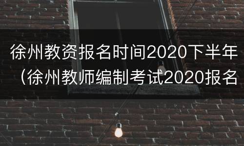 徐州教资报名时间2020下半年（徐州教师编制考试2020报名）