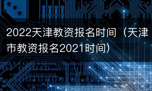 2022天津教资报名时间（天津市教资报名2021时间）