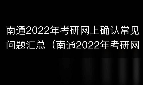 南通2022年考研网上确认常见问题汇总（南通2022年考研网上确认常见问题汇总及答案）