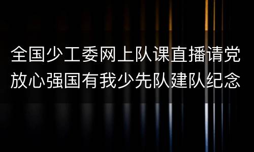 全国少工委网上队课直播请党放心强国有我少先队建队纪念日主题云队课