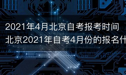 2021年4月北京自考报考时间 北京2021年自考4月份的报名什么时候开始