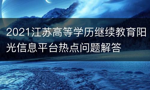 2021江苏高等学历继续教育阳光信息平台热点问题解答