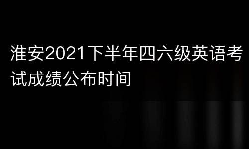 淮安2021下半年四六级英语考试成绩公布时间