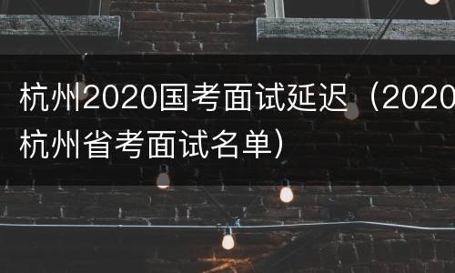 杭州2020国考面试延迟（2020杭州省考面试名单）