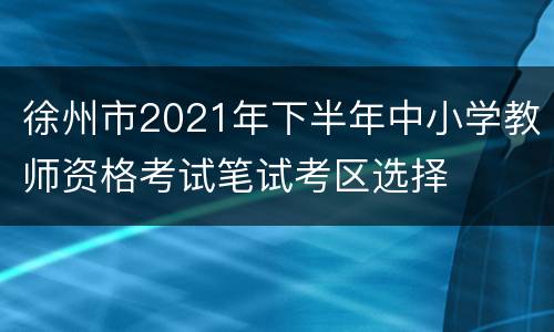 徐州市2021年下半年中小学教师资格考试笔试考区选择