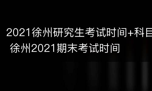 2021徐州研究生考试时间+科目 徐州2021期末考试时间