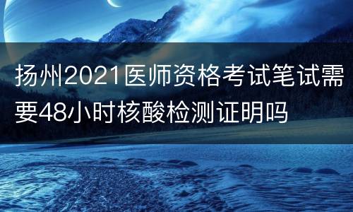 扬州2021医师资格考试笔试需要48小时核酸检测证明吗