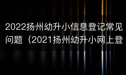 2022扬州幼升小信息登记常见问题（2021扬州幼升小网上登记）