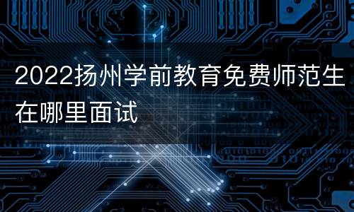 2022扬州学前教育免费师范生在哪里面试