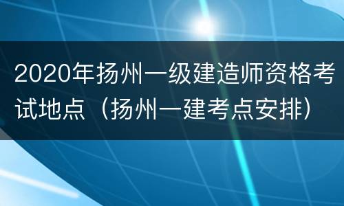 2020年扬州一级建造师资格考试地点（扬州一建考点安排）