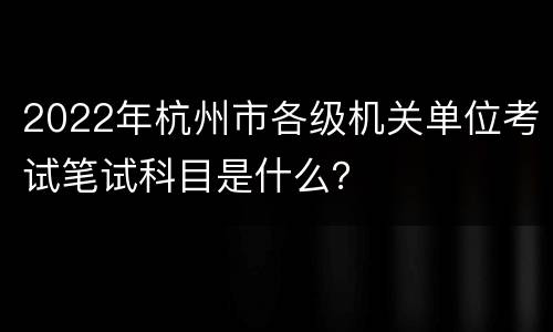 2022年杭州市各级机关单位考试笔试科目是什么？