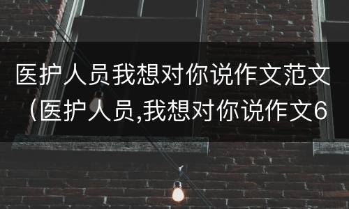 医护人员我想对你说作文范文（医护人员,我想对你说作文600字记叙文）