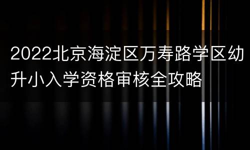 2022北京海淀区万寿路学区幼升小入学资格审核全攻略