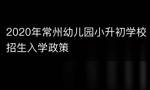 2020年常州幼儿园小升初学校招生入学政策