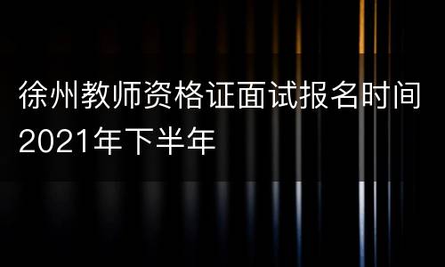 徐州教师资格证面试报名时间2021年下半年