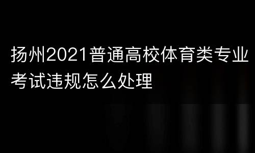 扬州2021普通高校体育类专业考试违规怎么处理