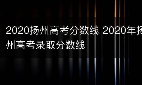 2020扬州高考分数线 2020年扬州高考录取分数线