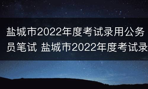 盐城市2022年度考试录用公务员笔试 盐城市2022年度考试录用公务员笔试成绩