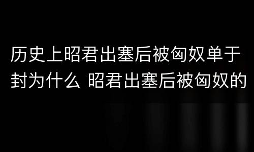 历史上昭君出塞后被匈奴单于封为什么 昭君出塞后被匈奴的单于封为什么