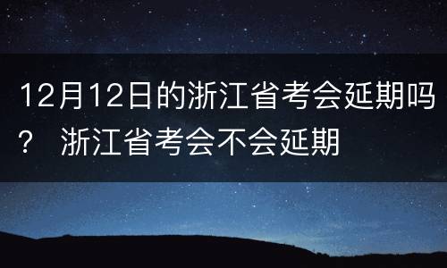 12月12日的浙江省考会延期吗？ 浙江省考会不会延期