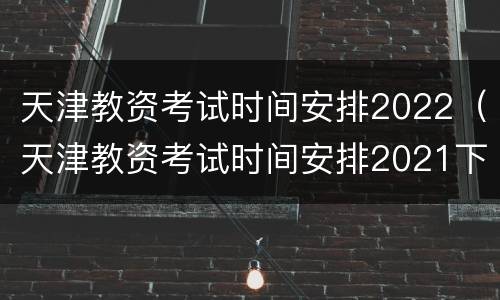 天津教资考试时间安排2022（天津教资考试时间安排2021下半年面试）