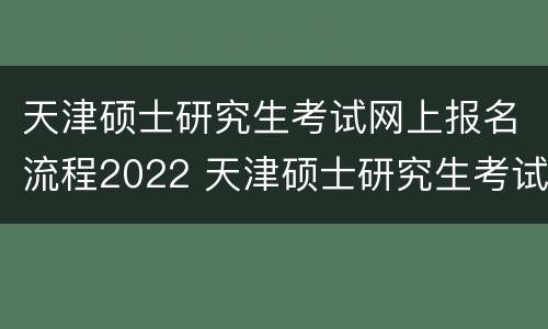 天津硕士研究生考试网上报名流程2022 天津硕士研究生考试网上报名流程2022年