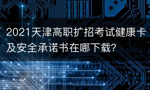 2021天津高职扩招考试健康卡及安全承诺书在哪下载？