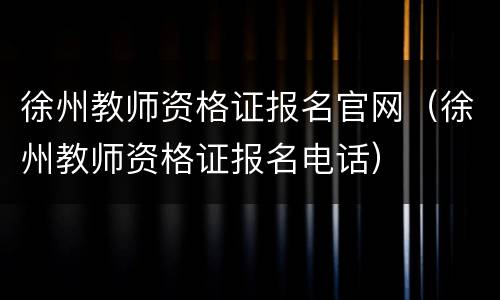 徐州教师资格证报名官网（徐州教师资格证报名电话）