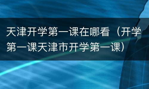 天津开学第一课在哪看（开学第一课天津市开学第一课）