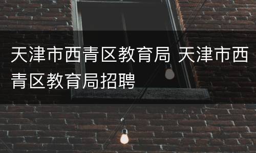 天津市西青区教育局 天津市西青区教育局招聘