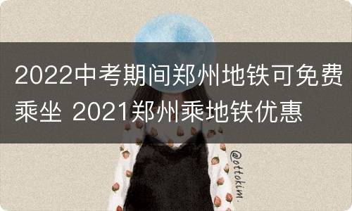 2022中考期间郑州地铁可免费乘坐 2021郑州乘地铁优惠