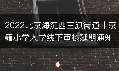 2022北京海淀西三旗街道非京籍小学入学线下审核延期通知