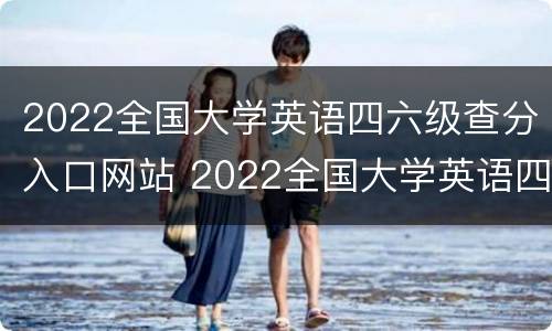 2022全国大学英语四六级查分入口网站 2022全国大学英语四六级查分入口网站下载