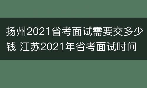 扬州2021省考面试需要交多少钱 江苏2021年省考面试时间