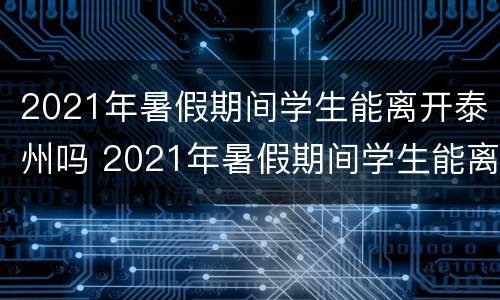 2021年暑假期间学生能离开泰州吗 2021年暑假期间学生能离开泰州吗现在