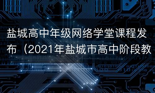 盐城高中年级网络学堂课程发布（2021年盐城市高中阶段教育招生网上志愿填报）