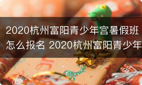 2020杭州富阳青少年宫暑假班怎么报名 2020杭州富阳青少年宫暑假班怎么报名的