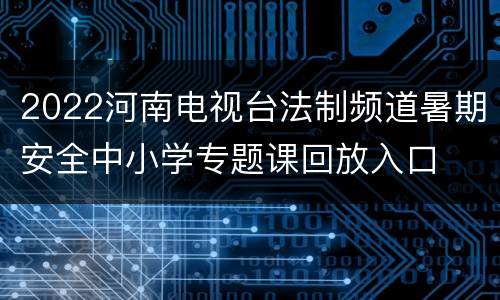 2022河南电视台法制频道暑期安全中小学专题课回放入口