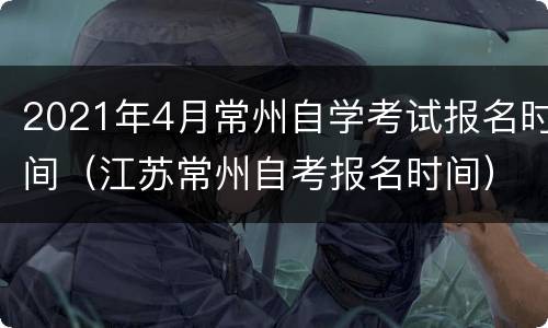 2021年4月常州自学考试报名时间（江苏常州自考报名时间）