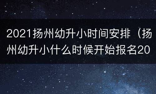 2021扬州幼升小时间安排（扬州幼升小什么时候开始报名2021）