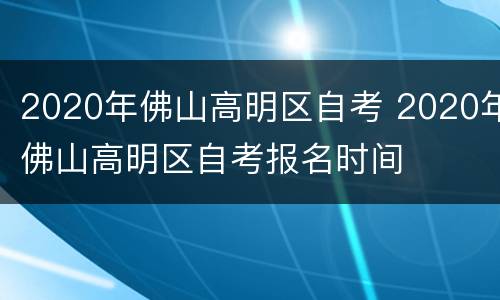 2020年佛山高明区自考 2020年佛山高明区自考报名时间