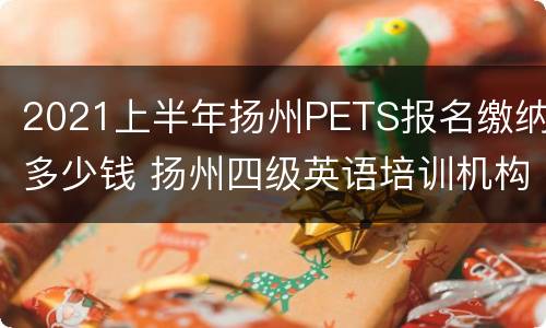 2021上半年扬州PETS报名缴纳多少钱 扬州四级英语培训机构