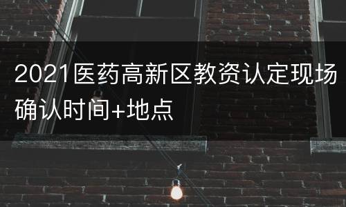 2021医药高新区教资认定现场确认时间+地点