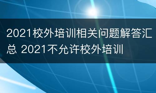 2021校外培训相关问题解答汇总 2021不允许校外培训